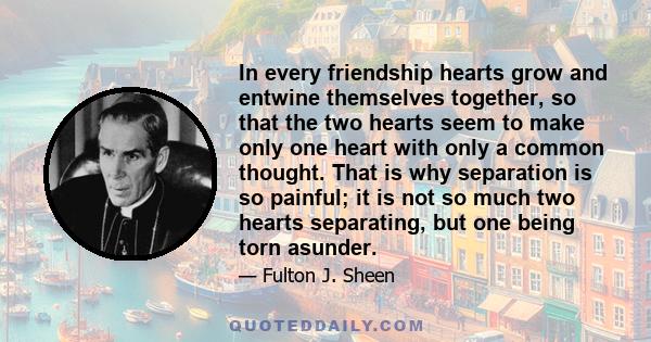 In every friendship hearts grow and entwine themselves together, so that the two hearts seem to make only one heart with only a common thought. That is why separation is so painful; it is not so much two hearts