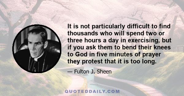 It is not particularly difficult to find thousands who will spend two or three hours a day in exercising, but if you ask them to bend their knees to God in five minutes of prayer they protest that it is too long.