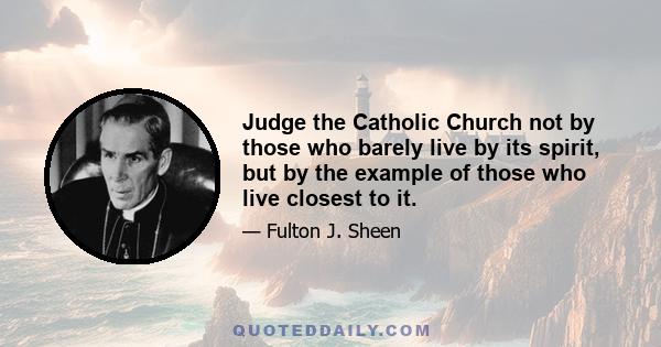 Judge the Catholic Church not by those who barely live by its spirit, but by the example of those who live closest to it.