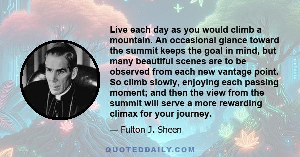 Live each day as you would climb a mountain. An occasional glance toward the summit keeps the goal in mind, but many beautiful scenes are to be observed from each new vantage point. So climb slowly, enjoying each