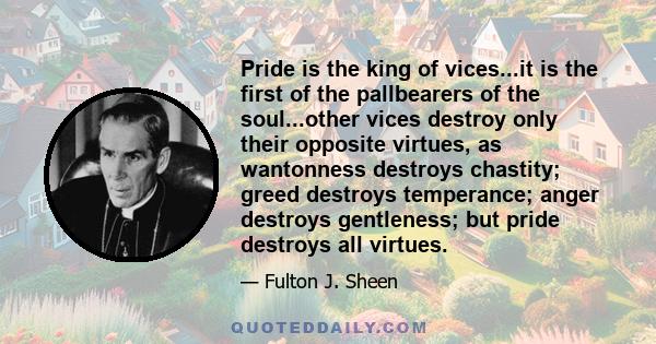 Pride is the king of vices...it is the first of the pallbearers of the soul...other vices destroy only their opposite virtues, as wantonness destroys chastity; greed destroys temperance; anger destroys gentleness; but