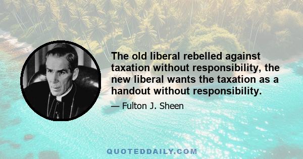 The old liberal rebelled against taxation without responsibility, the new liberal wants the taxation as a handout without responsibility.