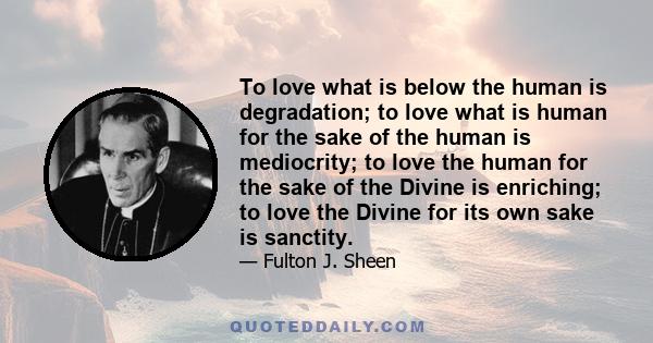 To love what is below the human is degradation; to love what is human for the sake of the human is mediocrity; to love the human for the sake of the Divine is enriching; to love the Divine for its own sake is sanctity.