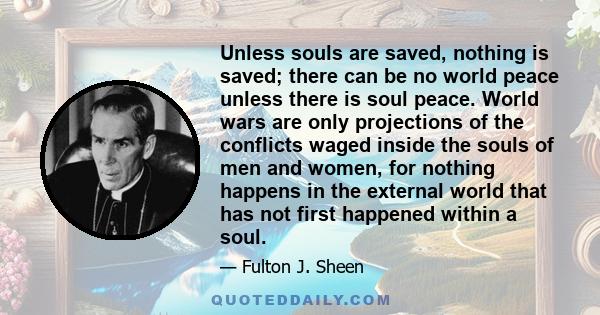 Unless souls are saved, nothing is saved; there can be no world peace unless there is soul peace. World wars are only projections of the conflicts waged inside the souls of men and women, for nothing happens in the