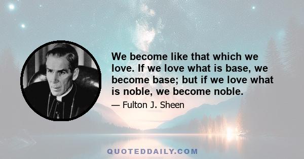 We become like that which we love. If we love what is base, we become base; but if we love what is noble, we become noble.