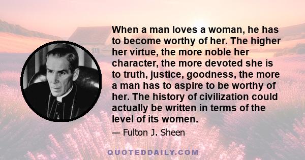 When a man loves a woman, he has to become worthy of her. The higher her virtue, the more noble her character, the more devoted she is to truth, justice, goodness, the more a man has to aspire to be worthy of her. The