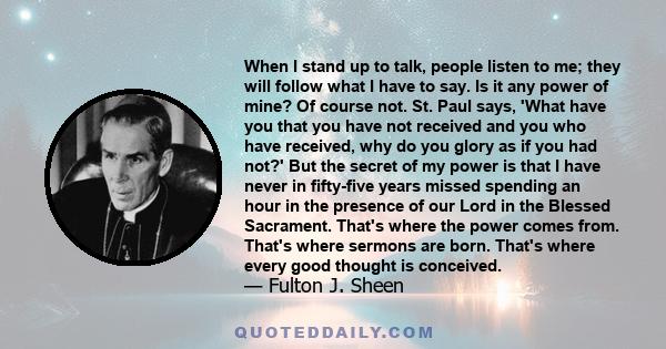 When I stand up to talk, people listen to me; they will follow what I have to say. Is it any power of mine? Of course not. St. Paul says, 'What have you that you have not received and you who have received, why do you