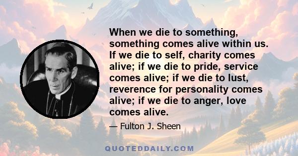 When we die to something, something comes alive within us. If we die to self, charity comes alive; if we die to pride, service comes alive; if we die to lust, reverence for personality comes alive; if we die to anger,