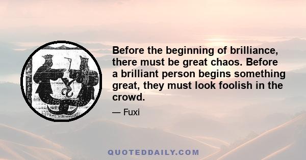 Before the beginning of brilliance, there must be great chaos. Before a brilliant person begins something great, they must look foolish in the crowd.