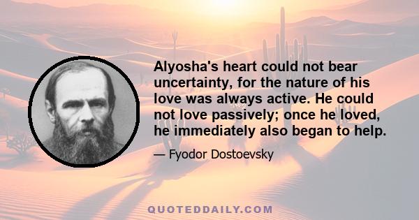 Alyosha's heart could not bear uncertainty, for the nature of his love was always active. He could not love passively; once he loved, he immediately also began to help.