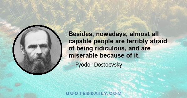 Besides, nowadays, almost all capable people are terribly afraid of being ridiculous, and are miserable because of it.