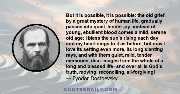 But it is possible, it is possible: the old grief, by a great mystery of human life, gradually passes into quiet, tender joy; instead of young, ebullient blood comes a mild, serene old age: I bless the sun's rising each 