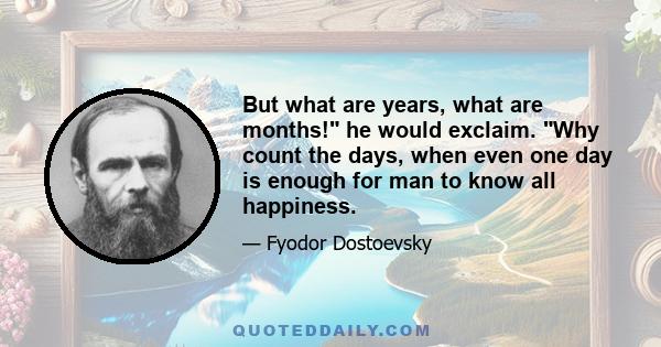 But what are years, what are months! he would exclaim. Why count the days, when even one day is enough for man to know all happiness.