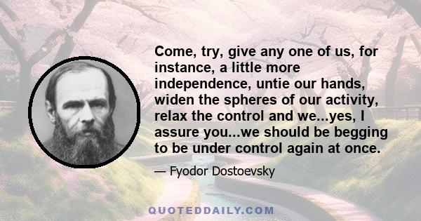 Come, try, give any one of us, for instance, a little more independence, untie our hands, widen the spheres of our activity, relax the control and we...yes, I assure you...we should be begging to be under control again