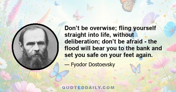 Don’t be overwise; fling yourself straight into life, without deliberation; don’t be afraid - the flood will bear you to the bank and set you safe on your feet again.