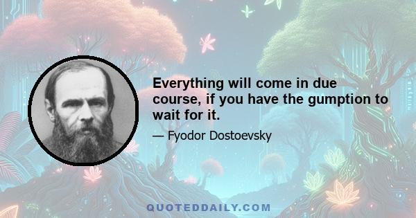 Everything will come in due course, if you have the gumption to wait for it.