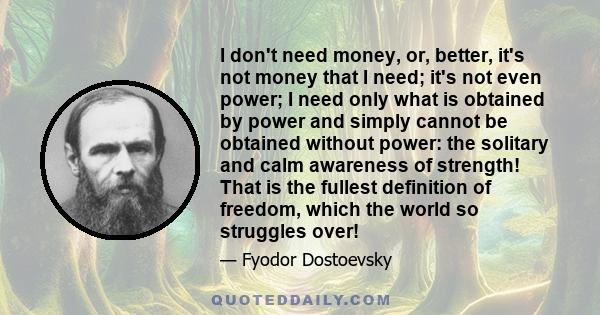 I don't need money, or, better, it's not money that I need; it's not even power; I need only what is obtained by power and simply cannot be obtained without power: the solitary and calm awareness of strength! That is