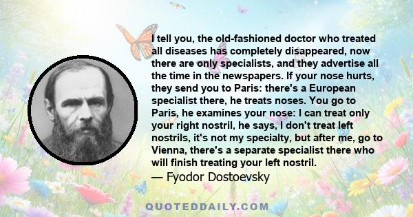 I tell you, the old-fashioned doctor who treated all diseases has completely disappeared, now there are only specialists, and they advertise all the time in the newspapers. If your nose hurts, they send you to Paris: