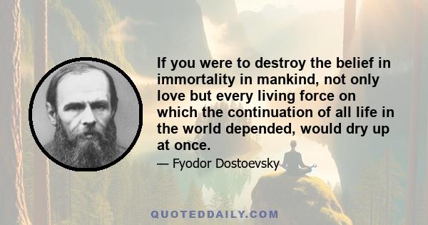 If you were to destroy the belief in immortality in mankind, not only love but every living force on which the continuation of all life in the world depended, would dry up at once.