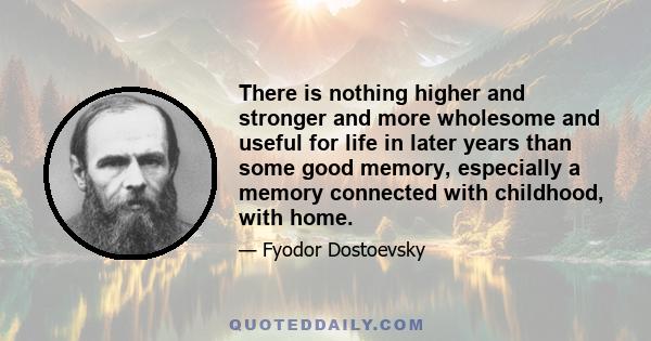 There is nothing higher and stronger and more wholesome and useful for life in later years than some good memory, especially a memory connected with childhood, with home.