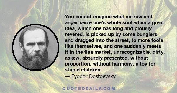 You cannot imagine what sorrow and anger seize one's whole soul when a great idea, which one has long and piously revered, is picked up by some bunglers and dragged into the street, to more fools like themselves, and