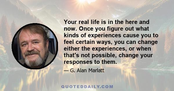 Your real life is in the here and now. Once you figure out what kinds of experiences cause you to feel certain ways, you can change either the experiences, or when that's not possible, change your responses to them.