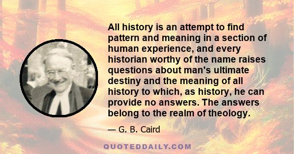 All history is an attempt to find pattern and meaning in a section of human experience, and every historian worthy of the name raises questions about man's ultimate destiny and the meaning of all history to which, as