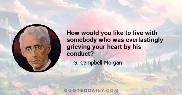 How would you like to live with somebody who was everlastingly grieving your heart by his conduct?