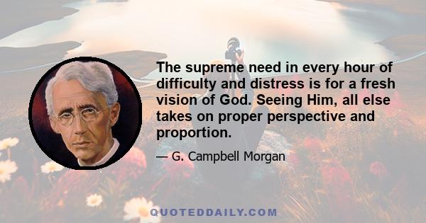 The supreme need in every hour of difficulty and distress is for a fresh vision of God. Seeing Him, all else takes on proper perspective and proportion.