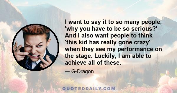 I want to say it to so many people, 'why you have to be so serious?' And I also want people to think 'this kid has really gone crazy' when they see my performance on the stage. Luckily, I am able to achieve all of these.