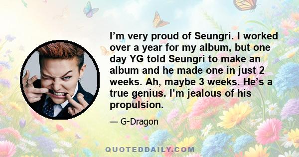 I’m very proud of Seungri. I worked over a year for my album, but one day YG told Seungri to make an album and he made one in just 2 weeks. Ah, maybe 3 weeks. He’s a true genius. I’m jealous of his propulsion.