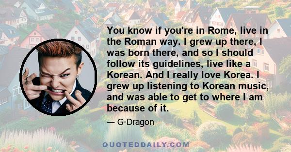 You know if you're in Rome, live in the Roman way. I grew up there, I was born there, and so I should follow its guidelines, live like a Korean. And I really love Korea. I grew up listening to Korean music, and was able 