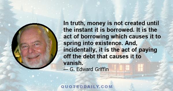 In truth, money is not created until the instant it is borrowed. It is the act of borrowing which causes it to spring into existence. And, incidentally, it is the act of paying off the debt that causes it to vanish.