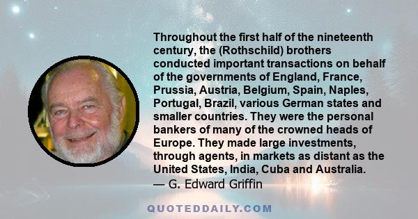 Throughout the first half of the nineteenth century, the (Rothschild) brothers conducted important transactions on behalf of the governments of England, France, Prussia, Austria, Belgium, Spain, Naples, Portugal,