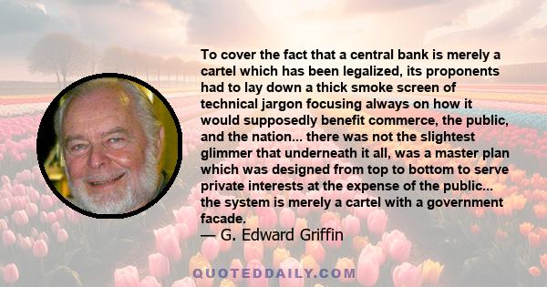 To cover the fact that a central bank is merely a cartel which has been legalized, its proponents had to lay down a thick smoke screen of technical jargon focusing always on how it would supposedly benefit commerce, the 