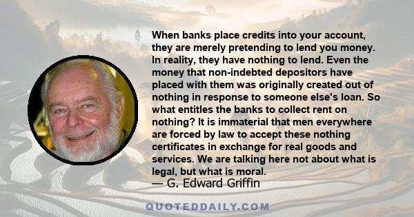 When banks place credits into your account, they are merely pretending to lend you money. In reality, they have nothing to lend. Even the money that non-indebted depositors have placed with them was originally created