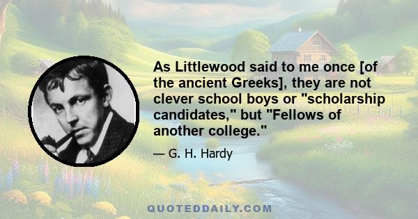 As Littlewood said to me once [of the ancient Greeks], they are not clever school boys or scholarship candidates, but Fellows of another college.