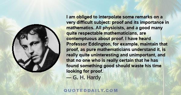 I am obliged to interpolate some remarks on a very difficult subject: proof and its importance in mathematics. All physicists, and a good many quite respectable mathematicians, are contemptuous about proof. I have heard 