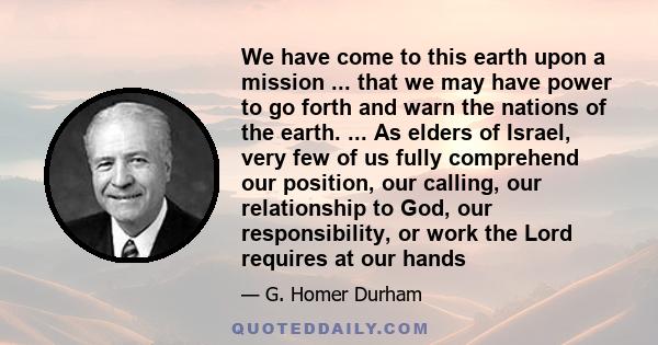 We have come to this earth upon a mission ... that we may have power to go forth and warn the nations of the earth. ... As elders of Israel, very few of us fully comprehend our position, our calling, our relationship to 