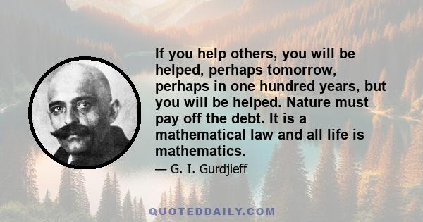 If you help others, you will be helped, perhaps tomorrow, perhaps in one hundred years, but you will be helped. Nature must pay off the debt. It is a mathematical law and all life is mathematics.