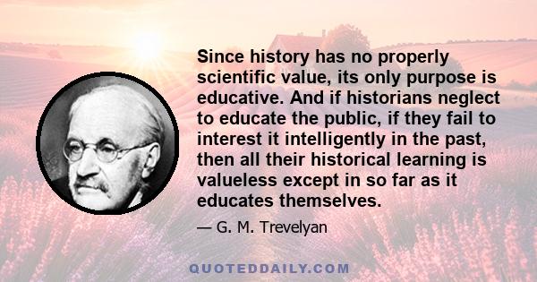 Since history has no properly scientific value, its only purpose is educative. And if historians neglect to educate the public, if they fail to interest it intelligently in the past, then all their historical learning