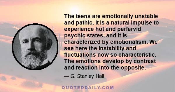 The teens are emotionally unstable and pathic. It is a natural impulse to experience hot and perfervid psychic states, and it is characterized by emotionalism. We see here the instability and fluctuations now so