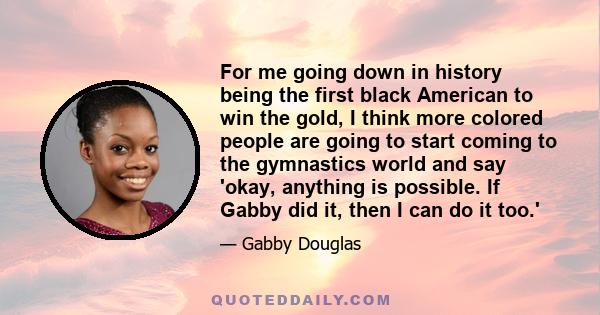 For me going down in history being the first black American to win the gold, I think more colored people are going to start coming to the gymnastics world and say 'okay, anything is possible. If Gabby did it, then I can 