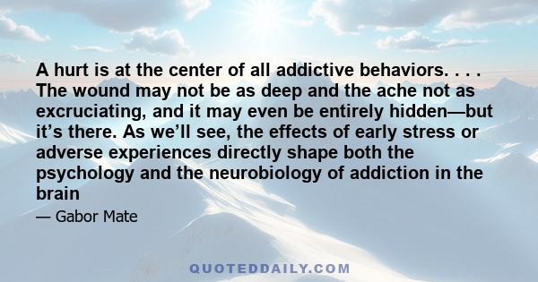 A hurt is at the center of all addictive behaviors. . . . The wound may not be as deep and the ache not as excruciating, and it may even be entirely hidden—but it’s there. As we’ll see, the effects of early stress or