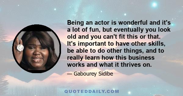 Being an actor is wonderful and it's a lot of fun, but eventually you look old and you can't fit this or that. It's important to have other skills, be able to do other things, and to really learn how this business works 