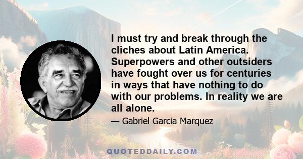 I must try and break through the cliches about Latin America. Superpowers and other outsiders have fought over us for centuries in ways that have nothing to do with our problems. In reality we are all alone.