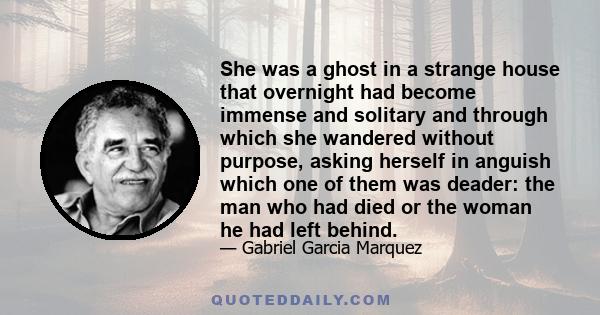 She was a ghost in a strange house that overnight had become immense and solitary and through which she wandered without purpose, asking herself in anguish which one of them was deader: the man who had died or the woman 