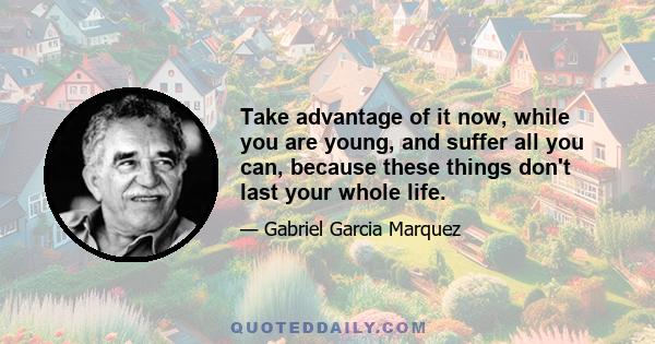 Take advantage of it now, while you are young, and suffer all you can, because these things don't last your whole life.