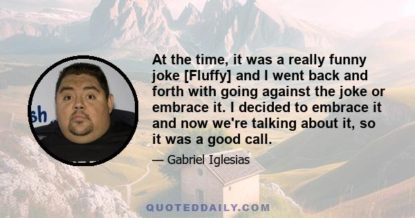 At the time, it was a really funny joke [Fluffy] and I went back and forth with going against the joke or embrace it. I decided to embrace it and now we're talking about it, so it was a good call.