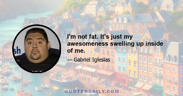 I'm not fat. It's just my awesomeness swelling up inside of me.